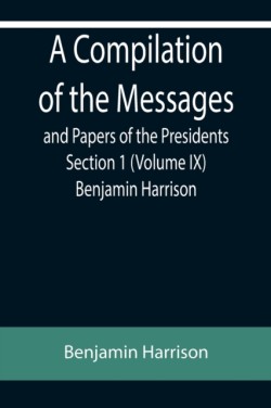 Compilation of the Messages and Papers of the Presidents Section 1 (Volume IX) Benjamin Harrison