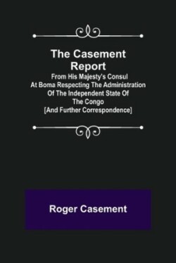 Casement Report; from His Majesty's Consul at Boma Respecting the Administration of the Independent State of the Congo [and Further Correspondence]