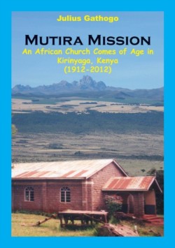 Mutira Mission. An African Church Comes of Age in Kirinyaga, Kenya (1912-2012)