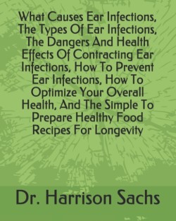 What Causes Ear Infections, The Types Of Ear Infections, The Dangers And Health Effects Of Contracting Ear Infections, How To Prevent Ear Infections, How To Optimize Your Overall Health, And The Simple To Prepare Healthy Food Recipes For Longevity