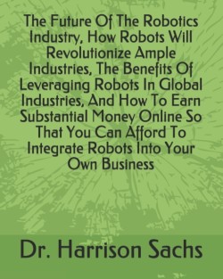 Future Of The Robotics Industry, How Robots Will Revolutionize Ample Industries, The Benefits Of Leveraging Robots In Global Industries, And How To Earn Substantial Money Online So That You Can Afford To Integrate Robots Into Your Own Business