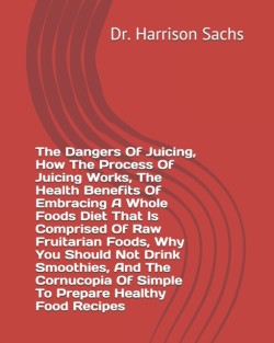 Dangers Of Juicing, How The Process Of Juicing Works, The Health Benefits Of Embracing A Whole Foods Diet That Is Comprised Of Raw Fruitarian Foods, Why You Should Not Drink Smoothies, And The Cornucopia Of Simple To Prepare Healthy Food Recipes